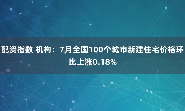 配资指数 机构：7月全国100个城市新建住宅价格环比上涨0.18%