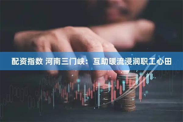 配资指数 河南三门峡：互助暖流浸润职工心田