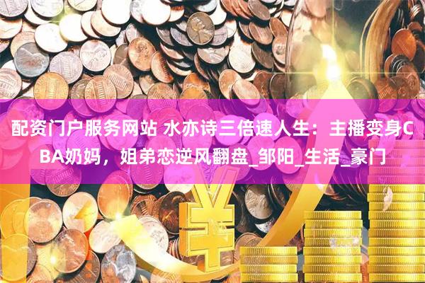 配资门户服务网站 水亦诗三倍速人生：主播变身CBA奶妈，姐弟恋逆风翻盘_邹阳_生活_豪门