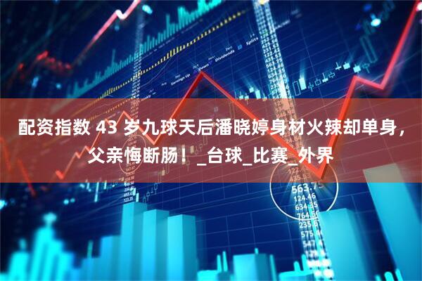 配资指数 43 岁九球天后潘晓婷身材火辣却单身，父亲悔断肠！_台球_比赛_外界