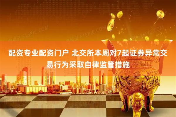 配资专业配资门户 北交所本周对7起证券异常交易行为采取自律监管措施