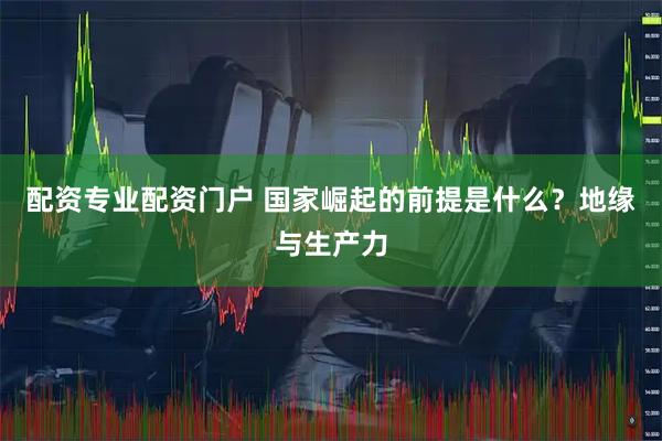 配资专业配资门户 国家崛起的前提是什么?地缘与生产力
