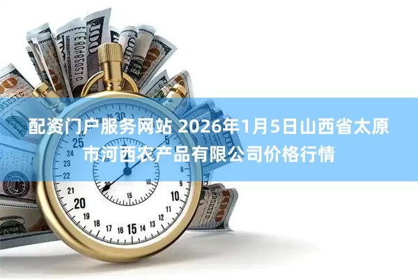 配资门户服务网站 2026年1月5日山西省太原市河西农产品有限公司价格行情