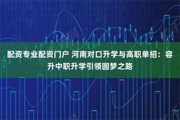 配资专业配资门户 河南对口升学与高职单招：容升中职升学引领圆梦之路