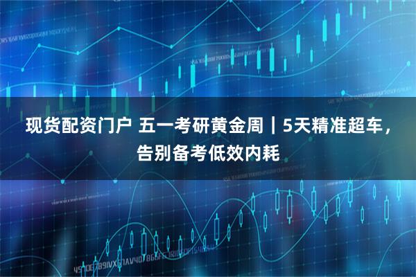 现货配资门户 五一考研黄金周｜5天精准超车，告别备考低效内耗